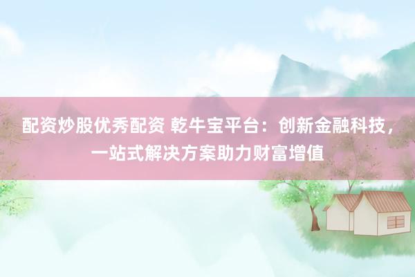 配资炒股优秀配资 乾牛宝平台：创新金融科技，一站式解决方案助力财富增值