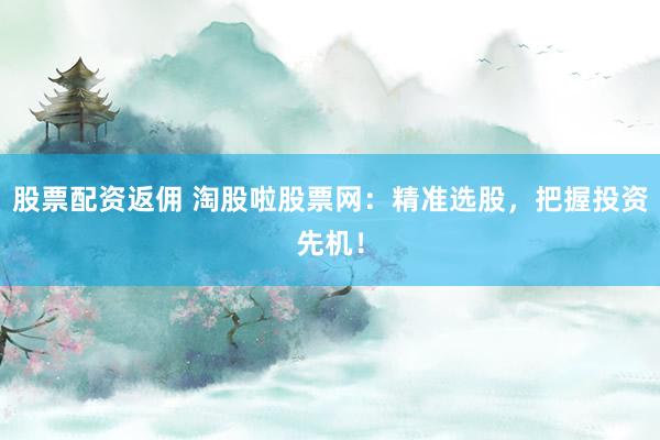 股票配资返佣 淘股啦股票网：精准选股，把握投资先机！