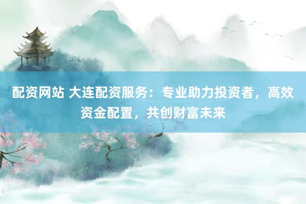 配资网站 大连配资服务：专业助力投资者，高效资金配置，共创财富未来