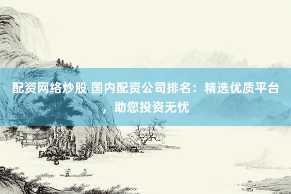 配资网络炒股 国内配资公司排名：精选优质平台，助您投资无忧