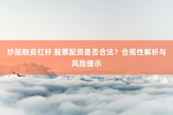 炒股融资杠杆 股票配资是否合法？合规性解析与风险提示