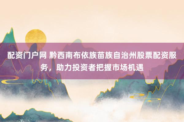 配资门户网 黔西南布依族苗族自治州股票配资服务，助力投资者把握市场机遇