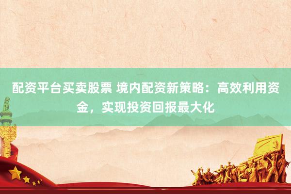 配资平台买卖股票 境内配资新策略：高效利用资金，实现投资回报最大化
