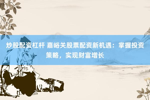 炒股配资杠杆 嘉峪关股票配资新机遇：掌握投资策略，实现财富增长