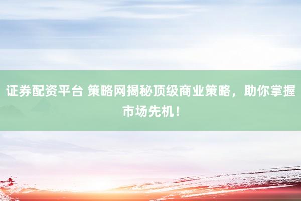 证券配资平台 策略网揭秘顶级商业策略，助你掌握市场先机！