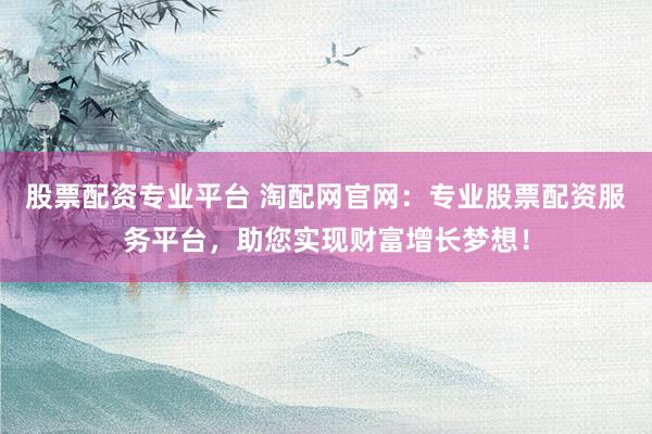 股票配资专业平台 淘配网官网：专业股票配资服务平台，助您实现财富增长梦想！