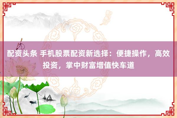 配资头条 手机股票配资新选择：便捷操作，高效投资，掌中财富增值快车道