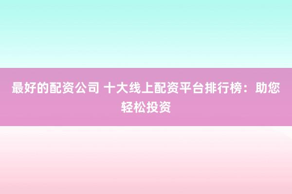 最好的配资公司 十大线上配资平台排行榜：助您轻松投资