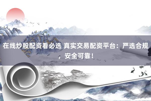 在线炒股配资看必选 真实交易配资平台：严选合规，安全可靠！
