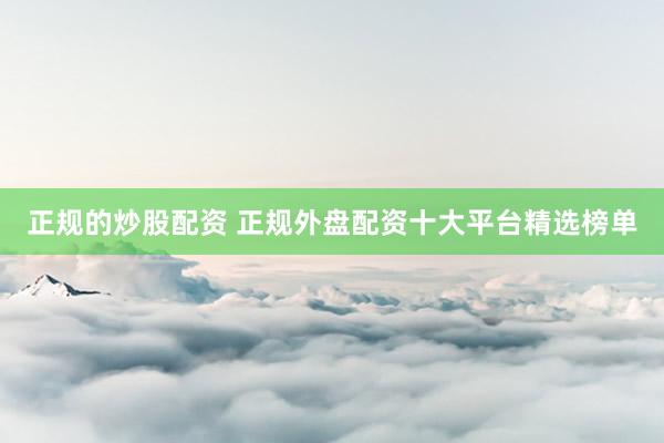 正规的炒股配资 正规外盘配资十大平台精选榜单