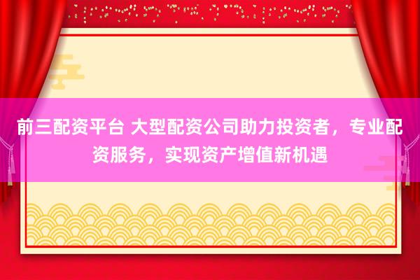 前三配资平台 大型配资公司助力投资者，专业配资服务，实现资产增值新机遇
