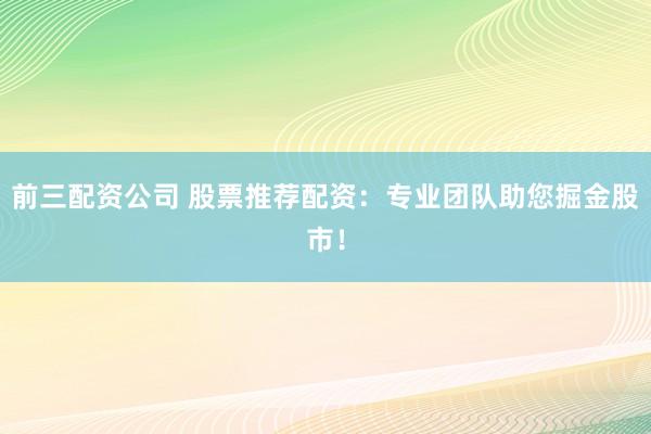 前三配资公司 股票推荐配资：专业团队助您掘金股市！