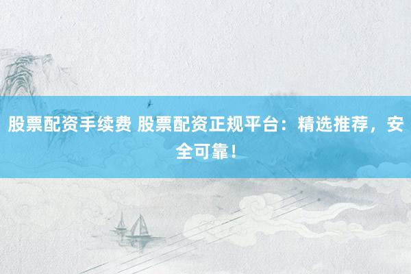 股票配资手续费 股票配资正规平台：精选推荐，安全可靠！