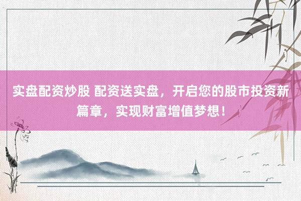实盘配资炒股 配资送实盘，开启您的股市投资新篇章，实现财富增值梦想！
