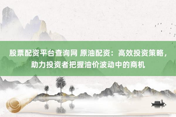 股票配资平台查询网 原油配资：高效投资策略，助力投资者把握油价波动中的商机