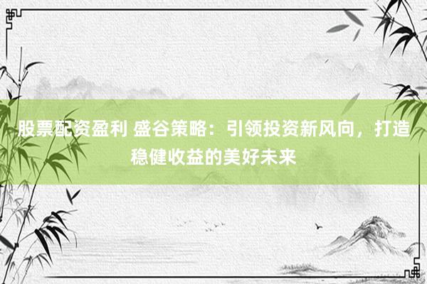 股票配资盈利 盛谷策略：引领投资新风向，打造稳健收益的美好未来