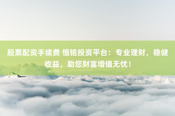 股票配资手续费 恒铭投资平台：专业理财，稳健收益，助您财富增值无忧！