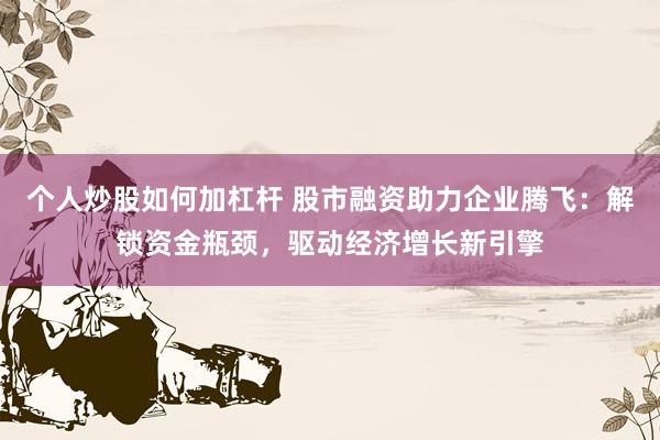 个人炒股如何加杠杆 股市融资助力企业腾飞：解锁资金瓶颈，驱动经济增长新引擎