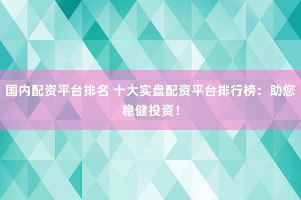 国内配资平台排名 十大实盘配资平台排行榜：助您稳健投资！