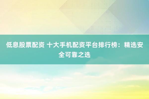 低息股票配资 十大手机配资平台排行榜：精选安全可靠之选
