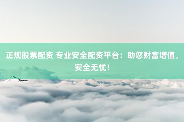 正规股票配资 专业安全配资平台：助您财富增值，安全无忧！