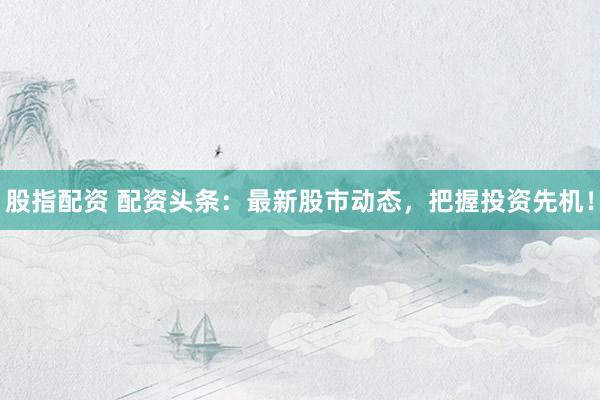 股指配资 配资头条：最新股市动态，把握投资先机！