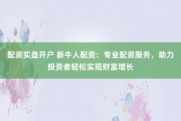 配资实盘开户 新牛人配资：专业配资服务，助力投资者轻松实现财富增长