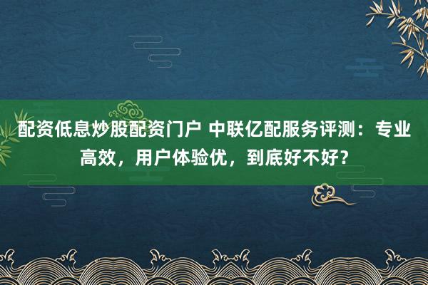 配资低息炒股配资门户 中联亿配服务评测：专业高效，用户体验优，到底好不好？