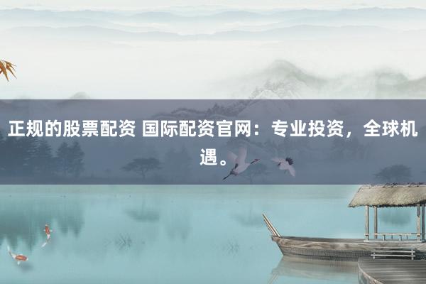 正规的股票配资 国际配资官网：专业投资，全球机遇。
