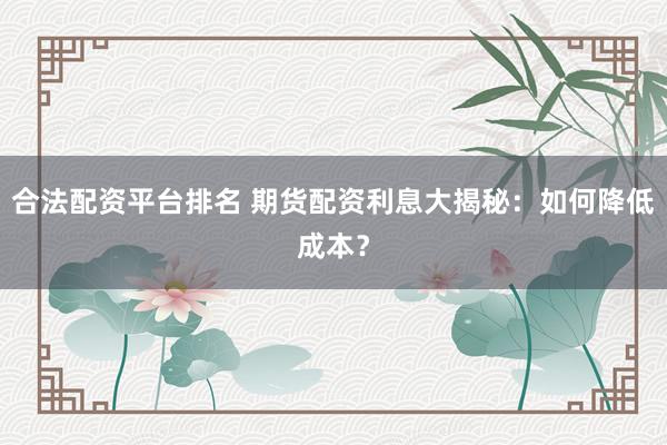 合法配资平台排名 期货配资利息大揭秘：如何降低成本？