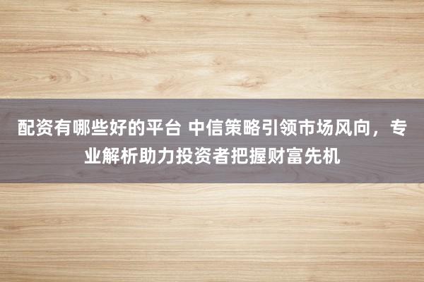 配资有哪些好的平台 中信策略引领市场风向，专业解析助力投资者把握财富先机