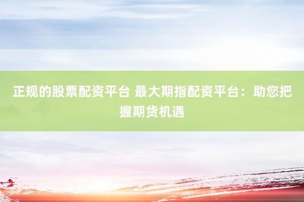 正规的股票配资平台 最大期指配资平台：助您把握期货机遇