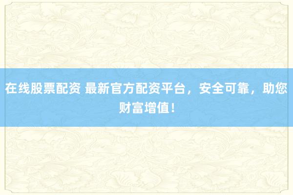 在线股票配资 最新官方配资平台，安全可靠，助您财富增值！