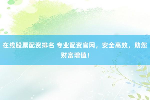 在线股票配资排名 专业配资官网，安全高效，助您财富增值！