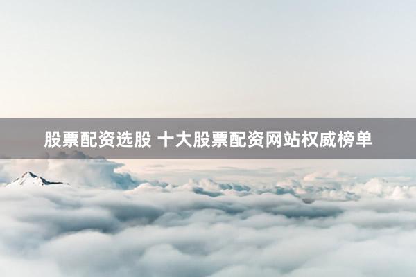 股票配资选股 十大股票配资网站权威榜单