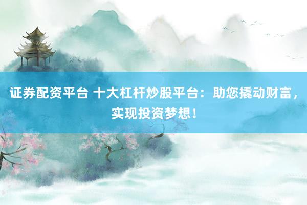 证券配资平台 十大杠杆炒股平台：助您撬动财富，实现投资梦想！