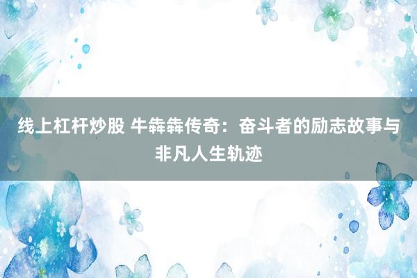 线上杠杆炒股 牛犇犇传奇：奋斗者的励志故事与非凡人生轨迹