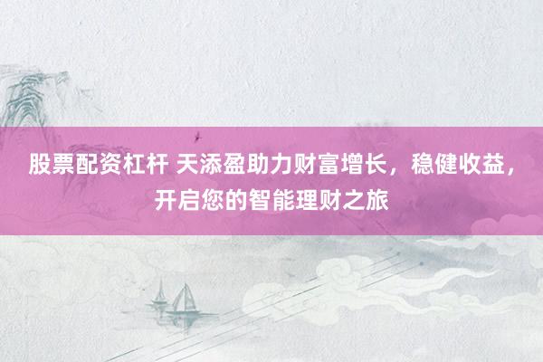 股票配资杠杆 天添盈助力财富增长，稳健收益，开启您的智能理财之旅