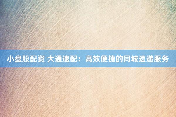 小盘股配资 大通速配：高效便捷的同城速递服务