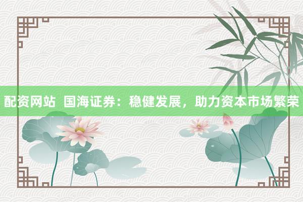 配资网站  国海证券：稳健发展，助力资本市场繁荣