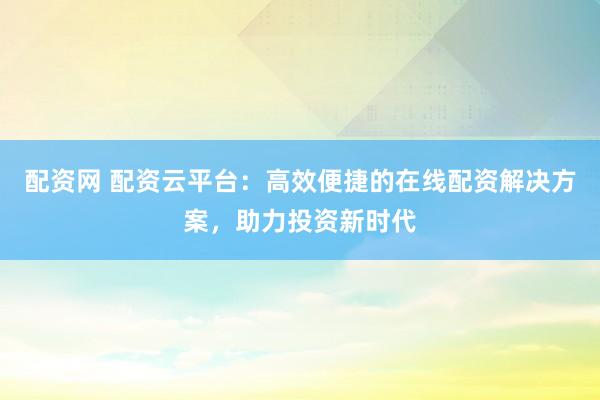 配资网 配资云平台：高效便捷的在线配资解决方案，助力投资新时代