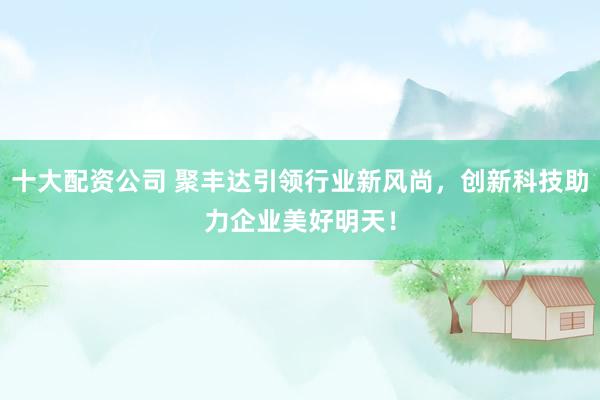 十大配资公司 聚丰达引领行业新风尚，创新科技助力企业美好明天！