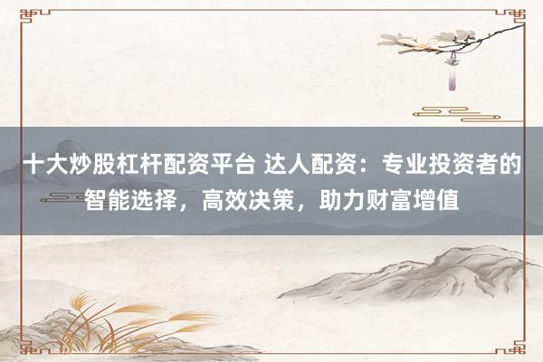 十大炒股杠杆配资平台 达人配资：专业投资者的智能选择，高效决策，助力财富增值