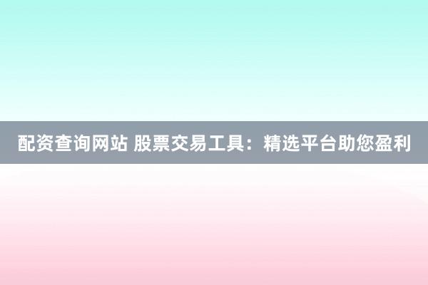 配资查询网站 股票交易工具：精选平台助您盈利