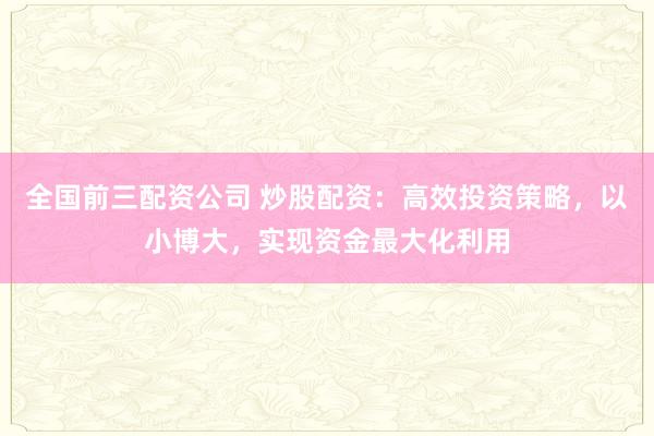 全国前三配资公司 炒股配资：高效投资策略，以小博大，实现资金最大化利用