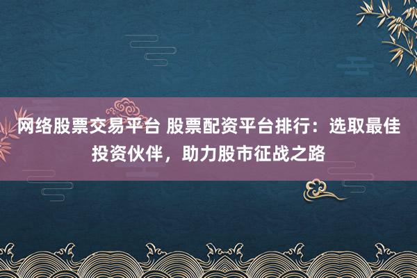 网络股票交易平台 股票配资平台排行：选取最佳投资伙伴，助力股市征战之路