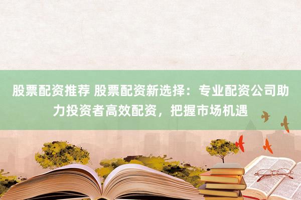 股票配资推荐 股票配资新选择：专业配资公司助力投资者高效配资，把握市场机遇