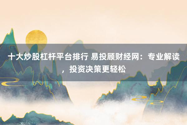 十大炒股杠杆平台排行 易投顾财经网：专业解读，投资决策更轻松