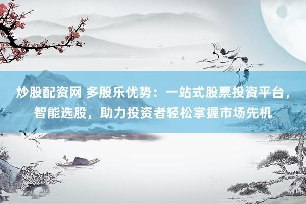 炒股配资网 多股乐优势：一站式股票投资平台，智能选股，助力投资者轻松掌握市场先机