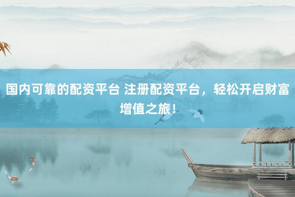 国内可靠的配资平台 注册配资平台，轻松开启财富增值之旅！